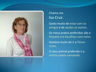 Chamo-me Isa Cruz.Gosto muito de estar com os amigos e de ajudar os outros.Os meus pratos preferidos são a feijoada e o bacalhau com natas.Gostava muito de ir a Timor-Leste.O meu animal preferido é a minha cadela samoiedo.
