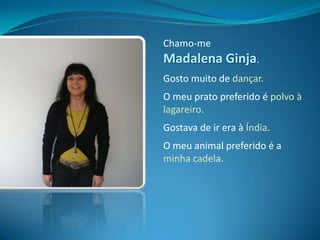 Chamo-me Madalena Ginja.Gosto muito de dançar. O meu prato preferido é polvo à lagareiro.Gostava de ir era à Índia.O meu animal preferido é a minha cadela.