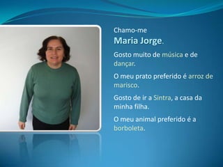 Chamo-me Maria Jorge.Gosto muito de música e de dançar.O meu prato preferido é arroz de marisco.Gosto de ir a Sintra, a casa da minha filha.O meu animal preferido é a borboleta.