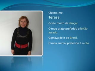 Chamo-me Teresa.Gosto muito de dançar.O meu prato preferido é leitão assado.Gostava de ir ao Brasil.O meu animal preferido é o cão.