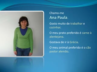 Chamo-me Ana Paula.Gosto muito de trabalhar e cozinhar.O meu prato preferido é carne à alentejana. Gostava de ir à Grécia.O meu animal preferido é o cão pastor alemão.