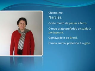Chamo-me Narcisa.Gosto muito de passar a ferro.O meu prato preferido é cozido à portuguesa.Gostava de ir ao Brasil.O meu animal preferido é o gato.