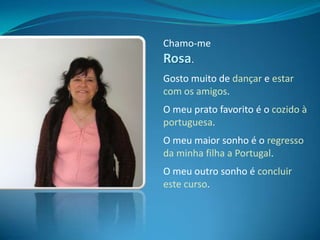 Chamo-me Rosa.Gosto muito de dançare estar com os amigos.O meu prato favorito é o cozido à portuguesa.O meu maior sonho é o regresso da minha filha a Portugal.O meu outro sonho é concluir este curso.