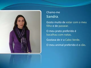 Chamo-me Sandra.Gosto muito de estar com o meu filho e de passear.O meu prato preferido é bacalhau com natas.Gostava de ir a Cabo Verde.O meu animal preferido é o cão.