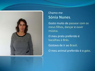 Chamo-me Sónia Nunes.Gosto muito de passear com os meus filhos, dançar e ouvir música.O meu prato preferido é bacalhau à Brás.Gostava de ir ao Brasil.O meu animal preferido é o gato.