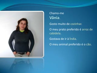 Chamo-me Vânia.Gosto muito de cozinhar.O meu prato preferido é arroz de cabidela.Gostava de ir à Índia.O meu animal preferido é o cão.