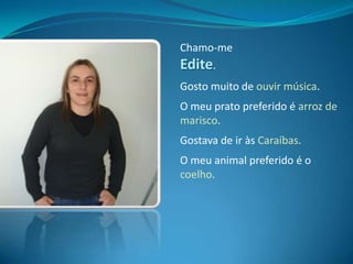 Chamo-me Edite.Gosto muito de ouvir música.O meu prato preferido é arroz de marisco.Gostava de ir às Caraíbas.O meu animal preferido é o coelho.