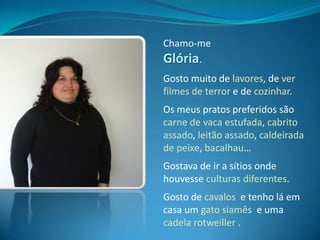 Chamo-me Glória.Gosto muito de lavores, de ver filmes de terror e de cozinhar.Os meus pratos preferidos são carne de vaca estufada, cabrito assado, leitão assado, caldeirada de peixe, bacalhau…Gostava de ir a sítios onde houvesse culturas diferentes.Gosto de cavalos  e tenho lá em casa um gato siamês  e uma cadela rotweiller.