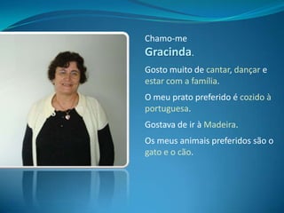 Chamo-me Gracinda.Gosto muito de cantar, dançar e estar com a família.O meu prato preferido é cozido à portuguesa.Gostava de ir à Madeira.Os meus animais preferidos são o gato e o cão.