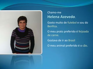 Chamo-me Helena Azevedo.Gosto muito de futebol e sou do Benfica.O meu prato preferido é feijoada de carne.Gostava de ir ao BrasilO meu animal preferido é o cão.