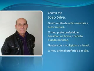 Chamo-me João Silva.Gosto muito de artes marciais e ouvir música.O meu prato preferido é bacalhau na brasa e cabrito assado no forno.Gostava de ir ao Egipto e a Israel.O meu animal preferido é o cão.