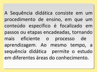 A Sequência didática consiste em um
procedimento de ensino, em que um
conteúdo específico é focalizado em
passos ou etapas encadeadas, tornando
mais eficiente o processo de
aprendizagem. Ao mesmo tempo, a
sequência didática permite o estudo
em diferentes áreas do conhecimento.
 
