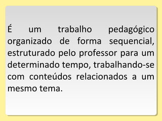 É um trabalho pedagógico
organizado de forma sequencial,
estruturado pelo professor para um
determinado tempo, trabalhando-se
com conteúdos relacionados a um
mesmo tema.
 