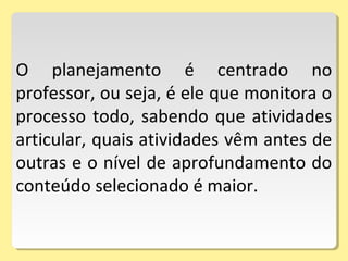O planejamento é centrado no
professor, ou seja, é ele que monitora o
processo todo, sabendo que atividades
articular, quais atividades vêm antes de
outras e o nível de aprofundamento do
conteúdo selecionado é maior.
 