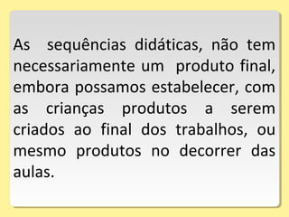 As sequências didáticas, não tem
necessariamente um produto final,
embora possamos estabelecer, com
as crianças produtos a serem
criados ao final dos trabalhos, ou
mesmo produtos no decorrer das
aulas.
 