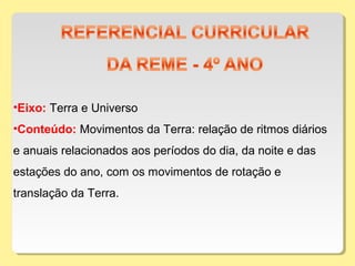 •Eixo: Terra e Universo
•Conteúdo: Movimentos da Terra: relação de ritmos diários
e anuais relacionados aos períodos do dia, da noite e das
estações do ano, com os movimentos de rotação e
translação da Terra.
 