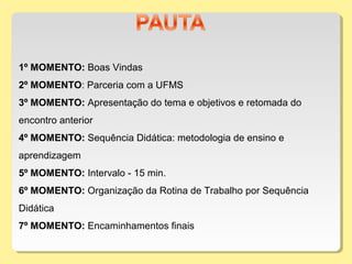 1º MOMENTO: Boas Vindas
2º MOMENTO: Parceria com a UFMS
3º MOMENTO: Apresentação do tema e objetivos e retomada do
encontro anterior
4º MOMENTO: Sequência Didática: metodologia de ensino e
aprendizagem
5º MOMENTO: Intervalo - 15 min.
6º MOMENTO: Organização da Rotina de Trabalho por Sequência
Didática
7º MOMENTO: Encaminhamentos finais
 