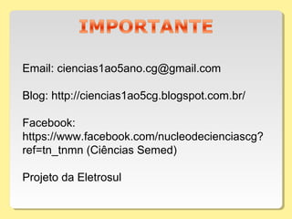 Email: ciencias1ao5ano.cg@gmail.com
Blog: http://ciencias1ao5cg.blogspot.com.br/
Facebook:
https://www.facebook.com/nucleodecienciascg?
ref=tn_tnmn (Ciências Semed)
Projeto da Eletrosul
 