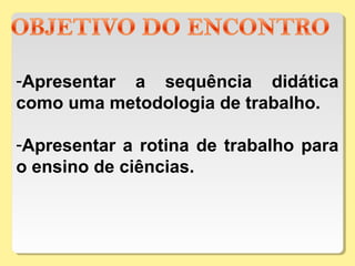 -Apresentar a sequência didática
como uma metodologia de trabalho.
-Apresentar a rotina de trabalho para
o ensino de ciências.
 