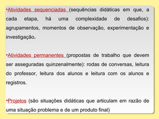 •Atividades sequenciadas (sequências didáticas em que, a
cada etapa, há uma complexidade de desafios):
agrupamentos, momentos de observação, experimentação e
investigação.
•Atividades permanentes (propostas de trabalho que devem
ser asseguradas quinzenalmente): rodas de conversas, leitura
do professor, leitura dos alunos e leitura com os alunos e
registros.
•Projetos (são situações didáticas que articulam em razão de
uma situação problema e de um produto final)
 