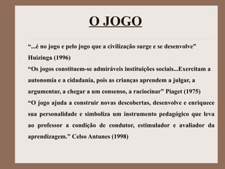 O JOGO
“...é no jogo e pelo jogo que a civilização surge e se desenvolve”
Huizinga (1996)
“Os jogos constituem-se admiráveis instituições sociais...Exercitam a
autonomia e a cidadania, pois as crianças aprendem a julgar, a
argumentar, a chegar a um consenso, a raciocinar” Piaget (1975)
“O jogo ajuda a construir novas descobertas, desenvolve e enriquece
sua personalidade e simboliza um instrumento pedagógico que leva
ao professor a condição de condutor, estimulador e avaliador da
aprendizagem.” Celso Antunes (1998)
 