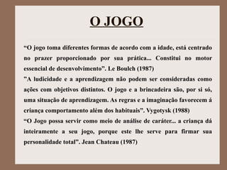 O JOGO
“O jogo toma diferentes formas de acordo com a idade, está centrado
no prazer proporcionado por sua prática... Constitui no motor
essencial de desenvolvimento”. Le Boulch (1987)
”A ludicidade e a aprendizagem não podem ser consideradas como
ações com objetivos distintos. O jogo e a brincadeira são, por si só,
uma situação de aprendizagem. As regras e a imaginação favorecem á
criança comportamento além dos habituais”. Vygotysk (1988)
“O Jogo possa servir como meio de análise de caráter... a criança dá
inteiramente a seu jogo, porque este lhe serve para firmar sua
personalidade total”. Jean Chateau (1987)
 