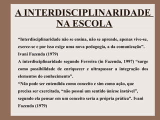A INTERDISCIPLINARIDADE
NA ESCOLA
“Interdisciplinaridade não se ensina, não se aprende, apenas vive-se,
exerce-se e por isso exige uma nova pedagogia, a da comunicação”.
Ivani Fazenda (1979)
A interdisciplinaridade segundo Ferreira (in Fazenda, 1997) “surge
como possibilidade de enriquecer e ultrapassar a integração dos
elementos do conhecimento”.
“Não pode ser entendida como conceito e sim como ação, que
precisa ser exercitada, “não possui um sentido únicoe instável”,
segundo ela pensar em um conceito seria a própria prática”. Ivani
Fazenda (1979)
 
