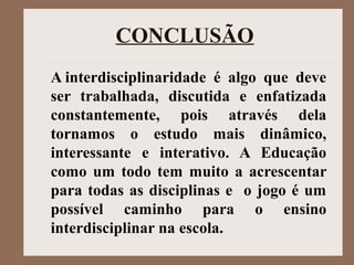 CONCLUSÃO
A interdisciplinaridade  é  algo  que  deve 
ser  trabalhada,  discutida  e  enfatizada 
constantemente,  pois  através  dela 
tornamos  o  estudo  mais  dinâmico, 
interessante  e  interativo.  A  Educação 
como um todo tem muito a acrescentar 
para todas as disciplinas e  o jogo é um 
possível  caminho  para  o  ensino 
interdisciplinar na escola.
 
