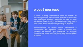 O QUE É BULLYUNG
O termo “bullying” compreende todas as formas de
atitudes agressivas, intencionais e repetidas que ocorrem
sem motivação evidente, adotadas por um ou mais
estudantes contra outro(s), causando dor e angústia, e
executadas dentro de uma relação desigual de poder.
Intencionalidade de causar danos; Persistência e
continuidade das agressões contra o mesmo alvo;
Ausência de motivos que justifiquem os ataques;
Assimetria de poder entre as partes; Prejuízos causados
às vítimas
 