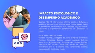 IMPACTO PSICOLOGICO E
DESEMPENHO ACADEMICO
Quando não há intervenções efetivas contra o bullying, o
ambiente escolar torna-se totalmente contaminado. Todos
os estudantes, sem exceção, são afetados negativamente,
passando a experimentar sentimentos de ansiedade e
medo.
Sinais e sintomas das vítimas:
Enurese noturna; Alterações do sono; Cefaléia; Desmaios;
Vômitos; Paralisias; Queixas visuais; Anorexia; Bulimia;
Isolamento; Agressividade; Síndrome do intestino irritável;
Tentativas de suicídio; Ansiedade; Perda de memória;
Resistência em ir à escola; Mau rendimento escolar;
Autoagressão; Relatos de medo.
 