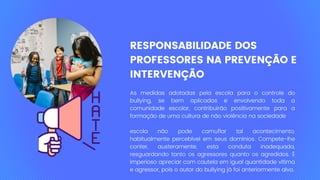 RESPONSABILIDADE DOS
PROFESSORES NA PREVENÇÃO E
INTERVENÇÃO
As medidas adotadas pela escola para o controle do
bullying, se bem aplicadas e envolvendo toda a
comunidade escolar, contribuirão positivamente para a
formação de uma cultura de não violência na sociedade
escola não pode camuflar tal acontecimento,
habitualmente percebível em seus domínios. Compete-lhe
conter, austeramente, esta conduta inadequada,
resguardando tanto os agressores quanto os agredidos. É
imperioso apreciar com cautela em igual quantidade vítima
e agressor, pois o autor do bullying já foi anteriormente alvo.
 