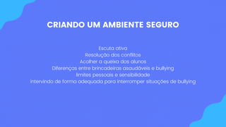 CRIANDO UM AMBIENTE SEGURO
Escuta ativa
Resolução dos conflitos
Acolher a queixa dos alunos
Diferenças entre brincadeiras asaudáveis e bullying
limites pessoais e sensibilidade
intervindo de forma adequada para interromper situações de bullying
 