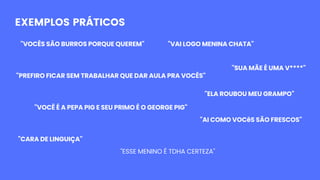 EXEMPLOS PRÁTICOS
"VOCÊS SÃO BURROS PORQUE QUEREM" "VAI LOGO MENINA CHATA"
"PREFIRO FICAR SEM TRABALHAR QUE DAR AULA PRA VOCÊS"
"ELA ROUBOU MEU GRAMPO"
"VOCÊ É A PEPA PIG E SEU PRIMO É O GEORGE PIG"
"CARA DE LINGUIÇA"
"SUA MÃE É UMA V****"
"AI COMO VOCêS SÃO FRESCOS"
"ESSE MENINO É TDHA CERTEZA"
 