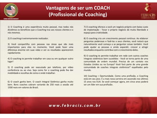 Vantagens de ser um COACH
                                       (Profissional de Coaching)

1) O Coaching é uma experiência muito pessoal, mas todos nós          7) O coaching oferece a você um negócio próprio com baixo custo
dividimos os benefícios que o Coaching traz aos nossos clientes e a   de implantação - Tocar o próprio negócio dá muita liberdade e
nós mesmos.                                                           espaço para criatividade.

2) O coaching é extremamente realizador.                              8) O coaching cria um crescimento pessoal contínuo. Ao elaborar
                                                                      perguntas poderosas e fazê-las a seus clientes, você notará que
3) Você compartilha com pessoas nas áreas que são mais                naturalmente você começa a se perguntar coisas também. Você
importantes para elas no momento. Você pode fazer uma                 pode ajudar as pessoas e ainda expandir, crescer e atingir
diferença enorme em suas vidas e ver os resultados aparecerem         resultados enquanto contribui com o crescimento deles.
rapidamente.
                                                                      9) O coaching te permite trabalhar em rede com outros coaches
4) O coaching te permite trabalhar em casa ou em qualquer outro       integrais sistêmicos bem sucedidos - Você se torna parte de uma
lugar!                                                                comunidade de ordem mundial. Precisa de um contato nos
                                                                      Estados Unidos ou na Europa? Você fará parte de uma grande
5) O coaching pode ser executado por telefone, por vídeo              comunidade de coaches integrais sistêmicos® espalhados pelo
conferência ou ao vivo. Seja como for o coaching pode lhe dar         mundo.
mobilidade e escolhas de como e onde trabalhar.
                                                                      10) Coaching = Oportunidade. Como uma profissão, o Coaching
                                                                      está em seu pico. É a mais nova carreira em ascensão nos últimos
6) O coach ganha bem. O coach Integral Sistêmico ganha muito          15 anos nos EUA. Se você começar agora, em cinco anos poderá
bem. Bons coaches cobram variando de 250 reais a sessão até           ser um líder em sua profissão.
1500 reais em valores do Brasil.
 