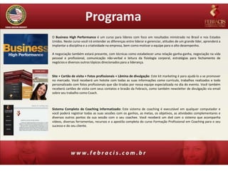 Programa
O Business High Performance é um curso para líderes com foco em resultados ministrado no Brasil e nos Estados
Unidos. Neste curso você irá entender as diferenças entre liderar e gerenciar, atitudes de um grande líder, aprenderá a
implantar a disciplina e a criatividade na empresa, bem como motivar a equipe para o alto desempenho.

A negociação também estará presente, com técnicas como estabelecer uma relação ganha-ganha, negociação na vida
pessoal e profissional, comunicação não-verbal e leitura da fisiologia corporal, estratégias para fechamento de
negócios e diversos outros tópicos direcionados para a liderança.


Site + Cartão de visita + Fotos profissionais + Lâmina de divulgação: Este kit marketing é para ajudá-lo a se promover
no mercado. Você receberá um hotsite com todas as suas informações como currículo, trabalhos realizados e todo
personalizado com fotos profissionais que são tiradas por nossa equipe especializada no dia do evento. Você também
receberá cartões de visita com seus contatos e brasão da Febracis, como também newsletter de divulgação via email
sobre seu trabalho como Coach.



Sistema Completo de Coaching Informatizado: Este sistema de coaching é executável em qualquer computador e
você poderá registrar todas as suas sessões com os ganhos, as metas, os objetivos, as atividades complementares e
diversos outros pontos da sua sessão com o seu coachee. Você receberá um dvd com o sistema que acompanha
vídeos, diversas ferramentas, recursos e a apostila completa do curso Formação Profissional em Coaching para o seu
sucesso e do seu cliente.
 