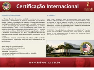 Certificação Internacional
PARCERIA INTERNACIONAL                                                      A FEBRACIS

A Flórida Christian University, faculdade americana, de renome              Paulo Vieira é fundador e diretor do Instituto Paulo Vieira, como também
internacional, reconhecendo as técnicas empregadas, os resultados           fundador da Federação Brasileira de Coaching Integral Sistêmico® maior centro
obtidos, a didática e competência da FEBRACIS® (Federação Brasileira de     de Coaching do país nos seguintes contextos: 1) de número de clientes já
Coaching Integral Sistêmico®) e tendo atestado o conteúdo programático      atendidos em sessões de coaching, 2) número de atuais clientes em
do Curso de Formação em Coaching Integral Sistêmico, o certifica            atendimento, 3) número de coaches executando o processo em seu núcleo e 4)
internacionalmente e aceita a carga horária do curso como créditos em       com os maiores valores cobrados no Brasil.
sua universidade. E com todo o apoio técnico de Paulo Vieira é a primeira
                                                                            A FEBRACIS® (Federação Brasileira de Coaching Integral Sistêmico®) é um dos
universidade nos Estados Unidos da América a ter a graduação, mestrado      poucos institutos no Brasil que executa o que ensina, porque ao longo dos
e doutorado em Coaching. Ou seja, Brasil e a Federação Brasileira de        últimos 12 anos executou o processo de coaching com centenas de clientes
Coaching Integral Sistêmico® exportando tecnologia em coaching para o       tanto pessoas físicas quanto jurídicas.
mundo.
Paulo Vieira é professor tanto Brasil quanto Estados Unidos da Flórida
Christian University, universidade americana, onde também é PhD © em
Administração.


Dados da Flórida Christian University:
Site: www.floridachristianuniversity.edu
Email: fcu@fcuonline.com
Telephone: 1-407-896-0101
International Headquarters 5950 Lakehurst Drive -Suite 101
Orlando, Florida. USA
 
