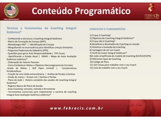 Conteúdo Programático
Técnicas e Ferramentas do Coaching Integral                              CONCEITOS E FUNDAMENTOS
Sistêmico®
                                                                         1) O que é Coaching?
- Conhecendo a estrutura o Coaching Integral Sistêmico                   2) Objetivos do Coaching Integral Sistêmico®
- Matriz de Formação de Crenças (MFC)                                    3) O que não é Coaching?
- Metodologia VAS® | Identificação de Crenças                            4) Benefícios e Resultados do Coaching no mundo
- Mergulhando na inconsciência para identificar crenças limitantes       5) Histórico e Evolução do Coaching
- Perguntas Poderosas de Sabedoria (PPS)                                 6) Vantagens de ser um Coach
- Questões para gerar Auto Responsabilidade | PPS Focais                 7) Perfil do Coach Integral Sistêmico®
- Identificando o Estado Atual | MAAS – Mapa de Auto Avaliação           8)A visão simplificada do modelo de Coaching (EO/EA/ED/PA)
Sistêmico sistêmico®                                                     9) Diferentes tipos de Coaching
- Ordenação de Valores Pessoais                                          10) Código de Ética
- Como Estabelecer Metas e Objetivos Neurologicamente Corretos           11) 101 Coisas para trabalhar com o seu Coach
-Grade de Metas | Skill Open Limits© |                 Características   12) Lista de trabalho com o seu Coach
fortalecedoras
- Criação de uma Visão extraordinária | Análise de Perdas e Ganhos
- Grade de metas | Dream List | Ganhos e Perdas
- Plano de Ação | Roteiro completo das sessões de Coaching Integral
Sistêmico®
- Registro Básico de Plano de Sessão
- Auto-Coaching: conceito, método e ferramenta
- Ferramentas comerciais para implementar a carreira de coaching
integral Auto Avaliação Sistêmico sistêmico®
 