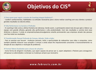 Objetivos do CIS®
1º Para quem quer seguir a carreira de Coaching Integral Sistêmico®:
- Conferir conhecimentos, habilidades e as atitudes necessárias para o aluno realizar coaching com seus clientes e produzir
grandes resultados na vida de ambos.

2º Alta Performance na Carreira e Profissão:
- O coaching é tido como a última fronteira da Liderança. Sendo assim, o participante estará mais do que apto a liderar sua
equipe com grande eficácia, gerando alta performance e alta produtividade. Com tais resultados a carreira terá nova
dinâmica e alcance. E ainda os empresários/executivos/gestores estarão promovendo suas empresas através das pessoas
com foco total nos resultados.

3º Transformação Pessoal Profunda de Crenças, Atitude, Visão e Ação:
- Para as pessoas que buscam mudanças pessoais, terão a oportunidade de redesenhar suas vidas e conquistas, como
também poderão restaurar suas emoções e crenças e ainda estará lhe impulsionando consciente e inconscientemente na
direção de seus objetivos e resolução de problemas.

4º Formar líderes focalizados para a busca de soluções:
- Como forma de atingirem resultados, que sejam capazes de pensar por si, sejam adaptáveis e flexíveis para conseguirem
ultrapassar as adversidades e antecipar as mudanças sempre que necessário.
 