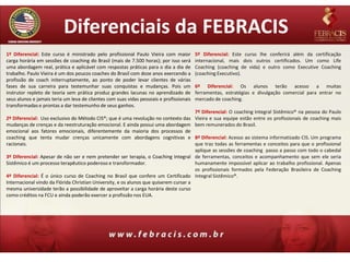 Diferenciais da FEBRACIS
1º Diferencial: Este curso é ministrado pelo profissional Paulo Vieira com maior         5º Diferencial: Este curso lhe conferirá além da certificação
carga horária em sessões de coaching do Brasil (mais de 7.500 horas); por isso será      internacional, mais dois outros certificados. Um como Life
uma abordagem real, prática e aplicável com respostas práticas para o dia a dia de       Coaching (coaching de vida) e outro como Executive Coaching
trabalho. Paulo Vieira é um dos poucos coaches do Brasil com doze anos exercendo a       (coaching Executivo).
profissão de coach initerruptamente, ao ponto de poder levar clientes de várias
fases de sua carreira para testemunhar suas conquistas e mudanças. Pois um               6º Diferencial: Os alunos terão acesso a muitas
instrutor repleto de teoria sem prática produz grandes lacunas no aprendizado de         ferramentas, estratégias e divulgação comercial para entrar no
seus alunos e jamais teria um leva de clientes com suas vidas pessoais e profissionais   mercado de coaching.
transformadas e prontas a dar testemunho de seus ganhos.
                                                                                         7º Diferencial: O coaching Integral Sistêmico® na pessoa do Paulo
2º Diferencial: Uso exclusivo do Método CIS®; que é uma revolução no contexto das        Vieira e sua equipe estão entre os profissionais de coaching mais
mudanças de crenças e da reestruturação emocional. E ainda possui uma abordagem          bem remunerados do Brasil.
emocional aos fatores emocionais, diferentemente da maioria dos processos de
coaching que tenta mudar crenças unicamente com abordagens cognitivas e                8º Diferencial: Acesso ao sistema informatizado CIS. Um programa
racionais.                                                                             que traz todas as ferramentas e conceitos para que o profissional
                                                                                       aplique as sessões de coaching passo a passo com todo o cabedal
3º Diferencial: Apesar de não ser e nem pretender ser terapia, o Coaching Integral de ferramentas, conceitos e acompanhamento que sem ele seria
Sistêmico é um processo terapêutico poderoso e transformador.                          humanamente impossível aplicar ao trabalho profissional. Apenas
                                                                                       os profissionais formados pela Federação Brasileira de Coaching
4º Diferencial: É o único curso de Coaching no Brasil que confere um Certificado Integral Sistêmico®.
Internacional vindo da Flórida Christian University, e os alunos que quiserem cursar a
mesma universidade terão a possibilidade de aproveitar a carga horária deste curso
como créditos na FCU e ainda poderão exercer a profissão nos EUA.
 
