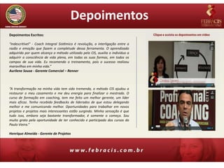 Depoimentos
Depoimentos Escritos:

"Indescritível" - Coach Integral Sistêmico é revolução, a interligação entre a
razão e emoção que fazem a completude dessa ferramenta. O aprendizado
adquirido por quem alcança o método utilizado pelo CIS, auxilia o indivíduo a
adquirir a consciência de vida plena, em todas as suas formas, em todos os
campos de sua vida. Eu recomendo o treinamento, pois o sucesso realizou
maravilhas em minha vida.”
Aurilene Sousa - Gerente Comercial – Renner



“A transformação na minha vida tem sido tremenda, o método CIS ajudou a
restaurar o meu casamento e me deu energia para finalizar o mestrado. O
curso de formação em coaching, tem me feito um melhor gerente, um líder
mais eficaz. Tenho recebido feedbacks de liderados de que estou delegando
melhor e me comunicando melhor. Oportunidades para trabalhar em novos
projetos e projetos mais interessantes estão surgindo. Minha sensação é que
tudo isso, embora seja bastante transformador, é somente o começo. Sou
muito grato pela oportunidade de ter conhecido e participado dos cursos do
Paulo Vieira.”

Henrique Almeida - Gerente de Projetos
 
