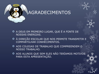 AGRADECIMENTOS
 A DEUS EM PRIMEIRO LUGAR, QUE É A FONTE DE
NOSSAS ENERGIAS.
 Á DIREÇÃO ESCOLAR QUE NOS PERMITE TRANSMITIR E
COMPARTILHAR CONHECIMENTOS.
 AOS COLEGAS DE TRABALHO QUE COMPREENDEM O
NOSSO TRABALHO.
 AOS ALUNOS QUE SEM ELES NÃO TERÍAMOS MOTIVOS
PARA ESTA APRESENTAÇÃO.
 