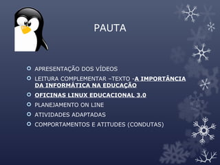 PAUTA
 APRESENTAÇÃO DOS VÍDEOS
 LEITURA COMPLEMENTAR –TEXTO -A IMPORTÂNCIA
DA INFORMÁTICA NA EDUCAÇÃO
 OFICINAS LINUX EDUCACIONAL 3.0
 PLANEJAMENTO ON LINE
 ATIVIDADES ADAPTADAS
 COMPORTAMENTOS E ATITUDES (CONDUTAS)
 