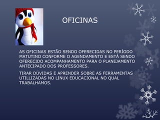 OFICINAS
AS OFICINAS ESTÃO SENDO OFERECIDAS NO PERÍODO
MATUTINO CONFORME O AGENDAMENTO E ESTÁ SENDO
OFERECIDO ACOMPANHAMENTO PARA O PLANEJAMENTO
ANTECIPADO DOS PROFESSORES.
TIRAR DÚVIDAS E APRENDER SOBRE AS FERRAMENTAS
UTILLIZADAS NO LINUX EDUCACIONAL NO QUAL
TRABALHAMOS.
 