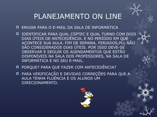 PLANEJAMENTO ON LINE
 ENVIAR PARA O E-MAIL DA SALA DE INFORMÁTICA
 IDENTIFICAR PARA QUAL CSPTEC E QUAL TURNO COM DOIS
DIAS ÚTEIS DE ANTECEDÊNCIA. E NO PERÍODO EM QUE
ACONTECE SUA AULA. FIM DE SEMANA, FERIADOS,PLL NÃO
SÃO CONSIDERADOS DIAS ÚTEIS. POR ISSO DEVE-SE
OBSERVAR E SEGUIR OS AGENDAMENTOS QUE ESTÃO
DISPONÍVEIS NA SALA DOS PROFESSORES, NA SALA DE
INFORMÁTICA E NO SEU E-MAIL.
 PORQUE? PARA QUE FAZER COM ANTECEDÊNCIA?
 PARA VERIFICAÇÃO E DEVIDAS CORREÇÕES PARA QUE A
AULA TENHA FLUÊNCIA E OS ALUNOS UM
DIRECIONAMENTO.
 