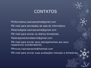 CONTATOS
informatica.naziraanache@gmail.com
E-mail para atividades da sala de informática.
diariodigital.naziraanache@gmail.com
E-mail para enviar os diários bimestrais.
planejamentorelatorio@gmail.com
E-mail para enviar seus planejamentos aos seus
respectivos coordenadores.
Provas.naziraanache@hotmail.com
E-mail para enviar suas avaliações mensais e bimestrais.
 
