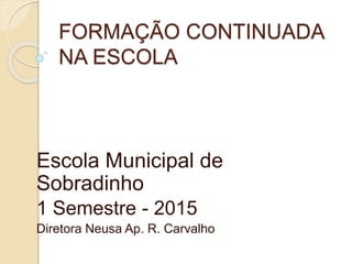 FORMAÇÃO CONTINUADA
NA ESCOLA
Escola Municipal de
Sobradinho
1 Semestre - 2015
Diretora Neusa Ap. R. Carvalho
 