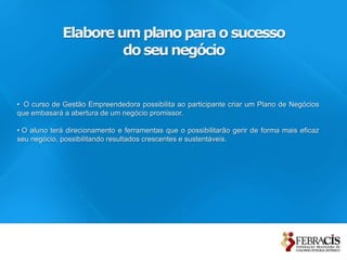 Elabore um plano para o sucesso
                      do seu negócio


• O curso de Gestão Empreendedora possibilita ao participante criar um Plano de Negócios
que embasará a abertura de um negócio promissor.

• O aluno terá direcionamento e ferramentas que o possibilitarão gerir de forma mais eficaz
seu negócio, possibilitando resultados crescentes e sustentáveis.
 