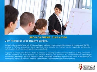 INÍCIO DA TURMA: 31/05 a 03/06
Com Professor João Bezerra Saraiva.
Bacharel em Comunicação Social pela UFC, especialista em Marketing e mestrando em Administração de Empresas pela UNIFOR.
Jornalista e Professor universitário. Reúne experiência como consultor em finanças, vendas, negociação, atendimento e
marketing, além de palestrante para grandes empresas do Ceará.

Foi gerente de banco durante 20 anos e diretor de empresas de Factoring. Foi editor econômico do Diário do Povo, em Teresina, e
colunista econômico do Jornal Expresso, em Fortaleza. Professor das disciplinas de empreendedorismo, administração
mercadológica, Marketing e gestão de serviços da FANOR – Faculdades Nordeste S/A e professor dos cursos de pós-graduação na
área de gestão, logística de serviços e marketing. Certificação em Coaching pela Flórida Christian University.
 
