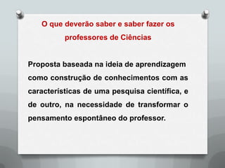 O que deverão saber e saber fazer os
          professores de Ciências


Proposta baseada na ideia de aprendizagem
como construção de conhecimentos com as
características de uma pesquisa científica, e
de outro, na necessidade de transformar o
pensamento espontâneo do professor.
 
