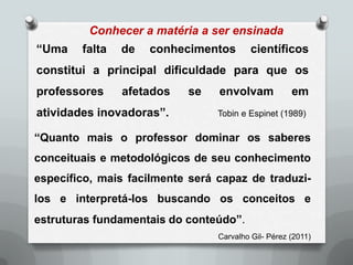 Conhecer a matéria a ser ensinada
“Uma    falta   de   conhecimentos        científicos
constitui a principal dificuldade para que os
professores     afetados   se    envolvam            em
atividades inovadoras”.          Tobin e Espinet (1989)

“Quanto mais o professor dominar os saberes
conceituais e metodológicos de seu conhecimento
específico, mais facilmente será capaz de traduzi-
los e interpretá-los buscando os conceitos e
estruturas fundamentais do conteúdo”.
                                 Carvalho Gil- Pérez (2011)
 